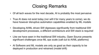 Closing Remarks
• Of all tech waves for the next decade, AI is probably the most pervasive
• True AI does not exist today (nor will it for many years to come), we do
have however disruptive automation capabilities enabled by ML models
• Developing AI/ML driven SW digresses significantly from traditional SW
development processes, a different architecture and SW stack is required
• Like we have seen in the traditional SW industry, Open Source presents
significant challenges once ML ops scale (call out to AI/ML platforms)
• AI Software and ML models are only as good as their capacity to be
deployed in production and retrained (model drift)
 