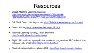 Resources
• CS229 Machine Learning, Stanford
https://docs.google.com/spreadsheets/d/1OEsqqhihH-
n2OPHsT8jSA8BkLdqUMWY-GiWHgkBs3Z8/edit#gid=0
• Full Stack Deep Learning course https://fullstackdeeplearning.com/course/
• Deep Learning https://www.deeplearningbook.org/
• Machine Learning Mastery, Jason Brownlee
https://machinelearningmastery.com/
• BigML: ML platform, sign up for the academic program free PRO subscription
with your .edu email https://bigml.com/education/
• Short educational videos, all about ML https://bigml.com/education/videos
 