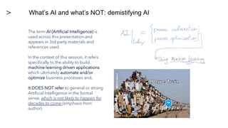 The term AI (Artificial Intelligence) is
used across this presentation and
appears in 3rd party materials and
references used.
In the context of this session, it refers
specifically to the ability to build
machine learning driven applications
which ultimately automate and/or
optimize business processes and,
It DOES NOT refer to general or strong
Artificial Intelligence in the formal
sense, which is not likely to happen for
decades to come (emphasis from
author)
What’s AI and what’s NOT: demistifying AI
US
 