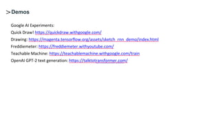 https://www.youtube.com/watch?v=amfJgxmA6sA
Demos
Google AI Experiments:
Quick Draw! https://quickdraw.withgoogle.com/
Drawing: https://magenta.tensorflow.org/assets/sketch_rnn_demo/index.html
Freddiemeter: https://freddiemeter.withyoutube.com/
Teachable Machine: https://teachablemachine.withgoogle.com/train
OpenAI GPT-2 text generation: https://talktotransformer.com/
 