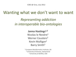 ICBO @ Graz, July 2012



Wanting what we don’t want to want
          Representing addiction
     in interoperable bio-ontologies
                 Janna Hastings1,2
                 Nicolas le Novère1
                 Werner Ceusters3
                  Kevin Mulligan2
                    Barry Smith3
           1   European Bioinformatics Institute, UK
                2 University of Geneva, Switzerland
                    3 University at Buffalo, USA
 