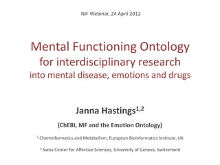 NIF Webinar, 24 April 2012




Mental Functioning Ontology
     for interdisciplinary research
into mental disease, emotions and drugs


                         Janna Hastings1,2
                (ChEBI, MF and the Emotion Ontology)
 1   Cheminformatics and Metabolism, European Bioinformatics Institute, UK

     2   Swiss Center for Affective Sciences, University of Geneva, Switzerland
 
