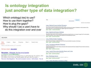 Is ontology integration
just another type of data integration?
Which ontology(-ies) to use?
How to use them together?
How to plug the gaps?
Why should I (as a user) have to
do this integration over and over
 