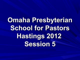 Omaha Presbyterian
 School for Pastors
   Hastings 2012
     Session 5
 