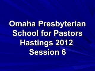 Omaha Presbyterian
 School for Pastors
   Hastings 2012
     Session 6
 