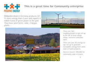 This is a great time for Community enterprise


Wildpoldersheid in Germany produces 321
% more energy than it uses and exports 4
million Euros of green power to the grid.
They have wind farms, solar, 2 biogas
plants ….

                                                   There are 160
                                                   neighbourhood co-ops set up
                                                   in the UK to keep village
                                                   shops, nurseries and pubs
                                                   open.
                                                   There are over 40 energy co-
                                                   ops set up to generate
                                                   renewable energy from wind,
                                                   solar or hydro projects.
                                                   Ovesco raised £ 400,000 for
                                                   community solar in Lewes
                                                                       1
 