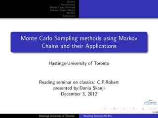 Outline
                       Introduction
               Monte Carlo Principle
               Markov Chain Theory
                            MCMC
                         Conclusion




Monte Carlo Sampling methods using Markov
       Chains and their Applications

              Hastings-University of Toronto


      Reading seminar on classics: C.P.Robert
            presented by:Donia Skanji
                December 3, 2012


                                                              1/40
      Hastings-University of Toronto   Reading Seminar:MCMC
 