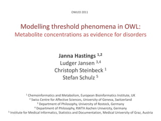 OWLED 2011 Modelling threshold phenomena in OWL:Metabolite concentrations as evidence for disorders Janna Hastings 1,2 Ludger Jansen 3,4 Christoph Steinbeck 1 Stefan Schulz 5 1Chemoinformatics and Metabolism, European Bioinformatics Institute, UK 2 Swiss Centre for Affective Sciences, University of Geneva, Switzerland 3 Department of Philosophy, University of Rostock, Germany 4 Department of Philosophy, RWTH Aachen University, Germany 5 Institute for Medical Informatics, Statistics and Documentation, Medical University of Graz, Austria 