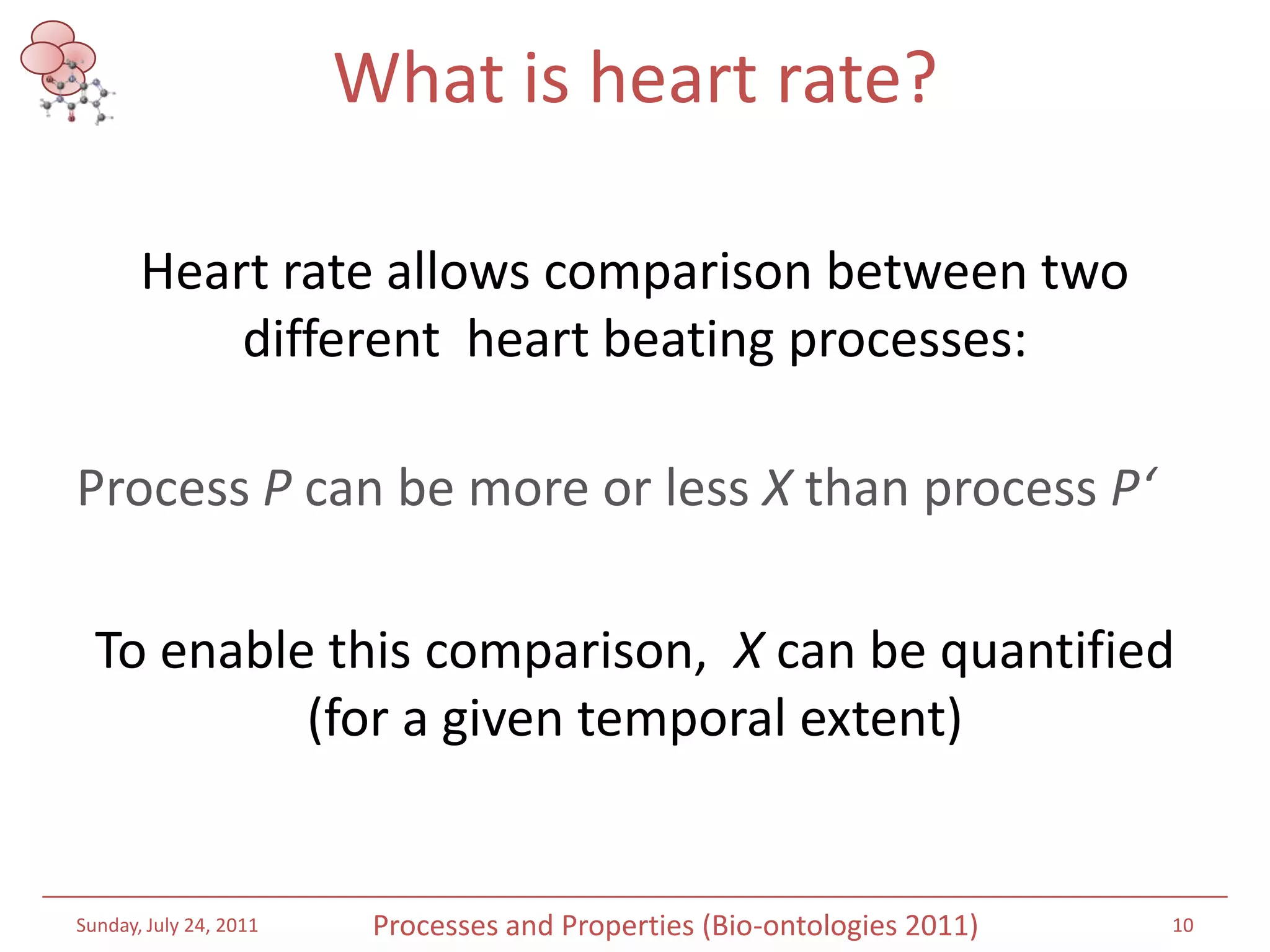 What is heart rate? Heart rate allows comparison between two different  heart beating processes:Process P can be more or less X than process P‘To enable this comparison,  X can be quantified (for a given temporal extent)Saturday, July 16, 201110Processes and Properties (Bio-ontologies 2011)