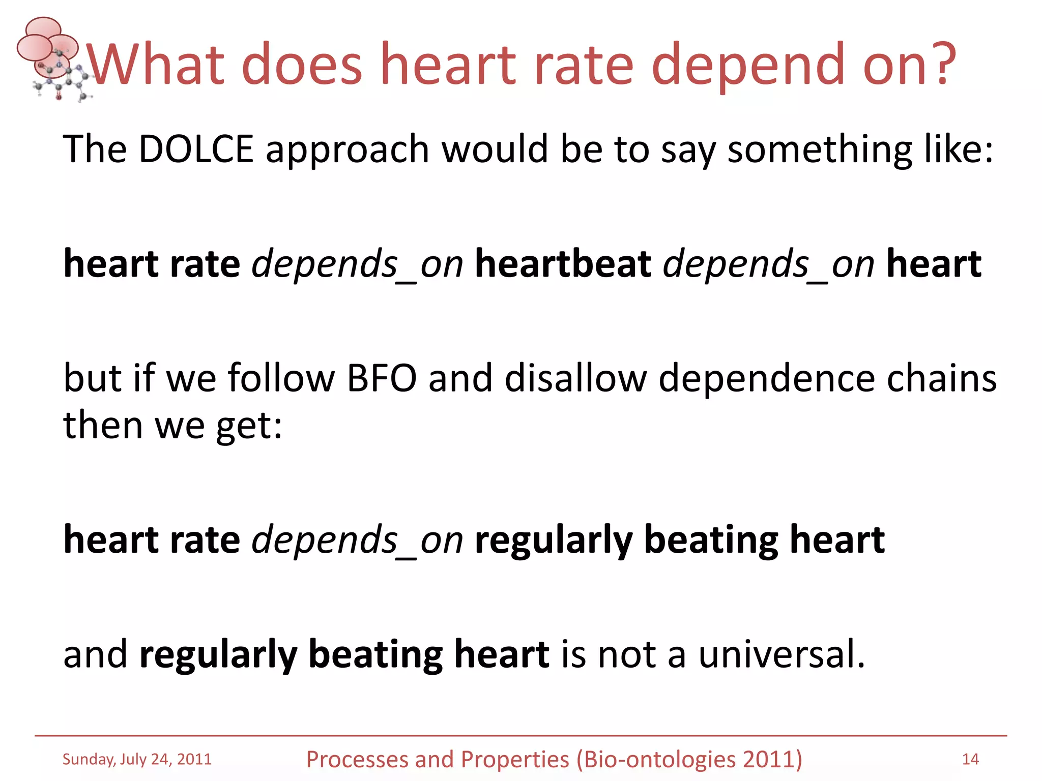What does heart rate depend on?The DOLCE approach would be to say something like: heart rate depends_onheartbeatdepends_onheart but if we follow BFO and disallow dependence chains then we get: heart ratedepends_onregularly beating heart and regularly beating heart is not a universal. Saturday, July 16, 201114Processes and Properties (Bio-ontologies 2011)