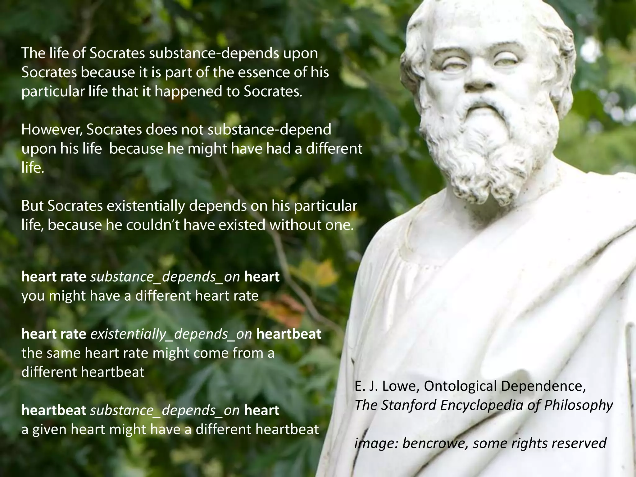 The life of Socrates substance-depends upon Socrates because it is part of the essence of his particular life that it happened to Socrates.However, Socrates does not substance-depend upon his life  because he might have had a different life.But Socrates existentially depends on his particular life, because he couldn’t have existed without one.heart rate substance_depends_onheartyou might have a different heart rateheart rate existentially_depends_onheartbeatthe same heart rate might come from adifferent heartbeatheartbeat substance_depends_onhearta given heart might have a different heartbeatE. J. Lowe, Ontological Dependence,The Stanford Encyclopedia of Philosophyimage: bencrowe, some rights reserved