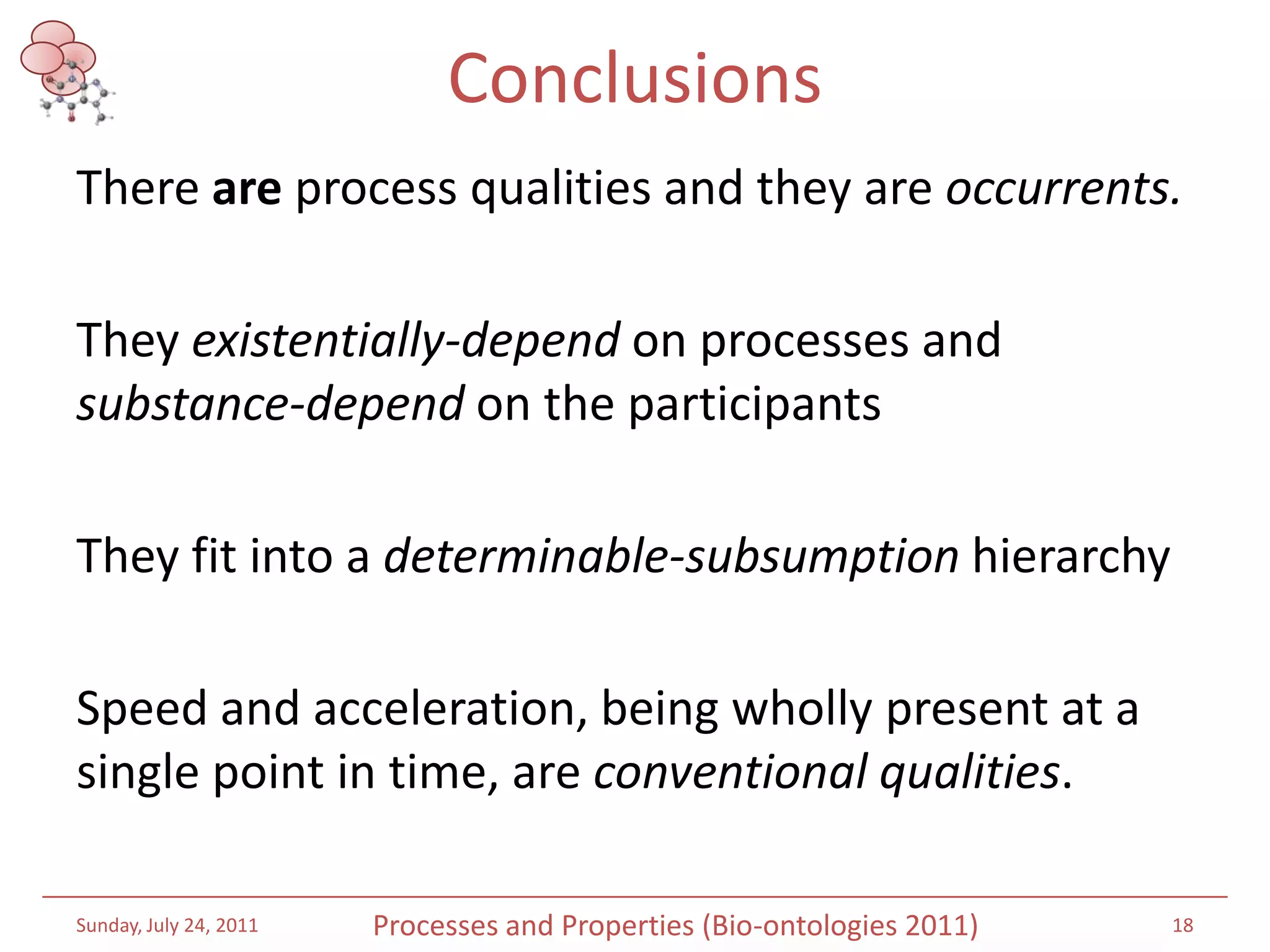 ConclusionsThere are process qualities and they are occurrents. Theyexistentially-depend on processes and substance-depend on the participantsThey fit into a determinable-subsumptionhierarchySpeed and acceleration, being wholly present at a single point in time, are conventional qualities. Saturday, July 16, 201118Processes and Properties (Bio-ontologies 2011)
