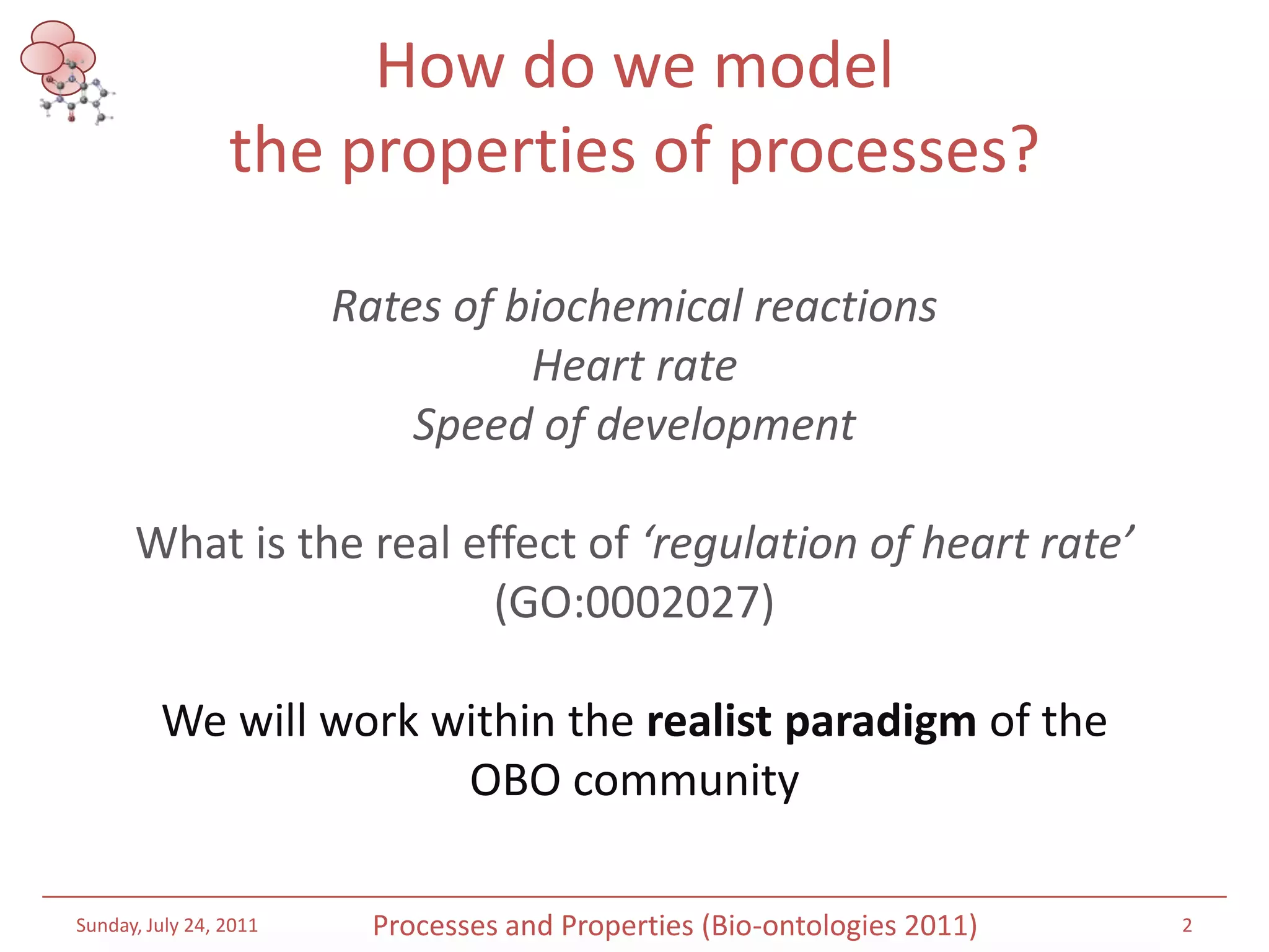 How do we model the properties of processes?Rates of biochemical reactionsHeart rateSpeed of developmentWhat is the real effect of ‘regulation of heart rate’ (GO:0002027)We will work within the realist paradigm of the OBO communitySaturday, July 16, 20112Processes and Properties (Bio-ontologies 2011)