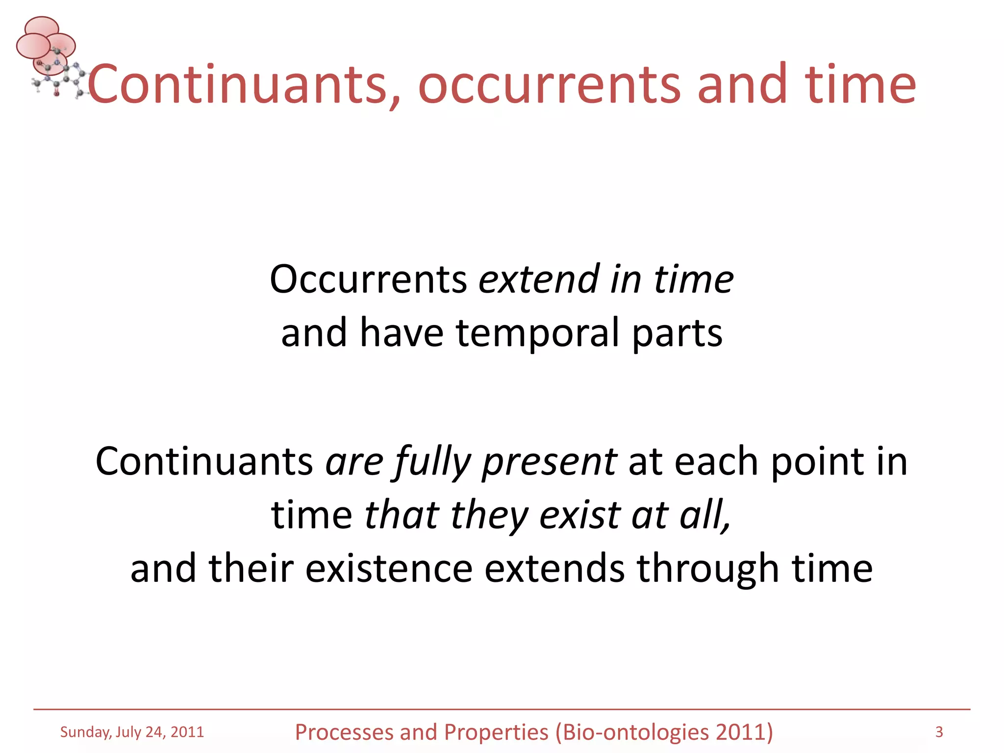 Continuants, occurrents and timeOccurrentsextend in time and have temporal parts Continuants are fully present at each point in time that they exist at all, and their existence extends through timeSaturday, July 16, 20113Processes and Properties (Bio-ontologies 2011)