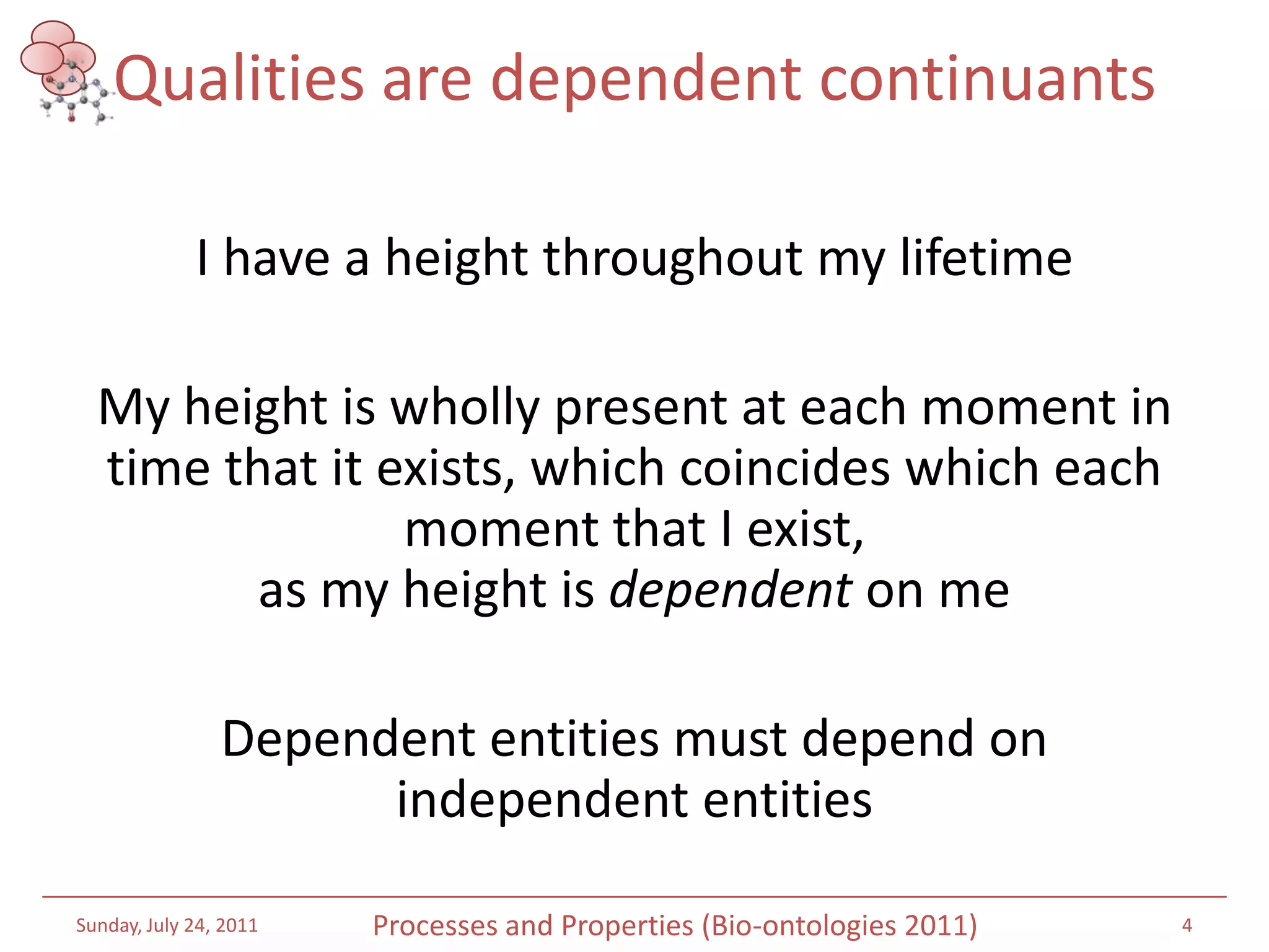 Qualities are dependent continuantsI have a height throughout my lifetimeMy height is wholly present at each moment in time that it exists, which coincides which each moment that I exist, as my height is dependent on meDependent entities must depend on independent entitiesSaturday, July 16, 20114Processes and Properties (Bio-ontologies 2011)