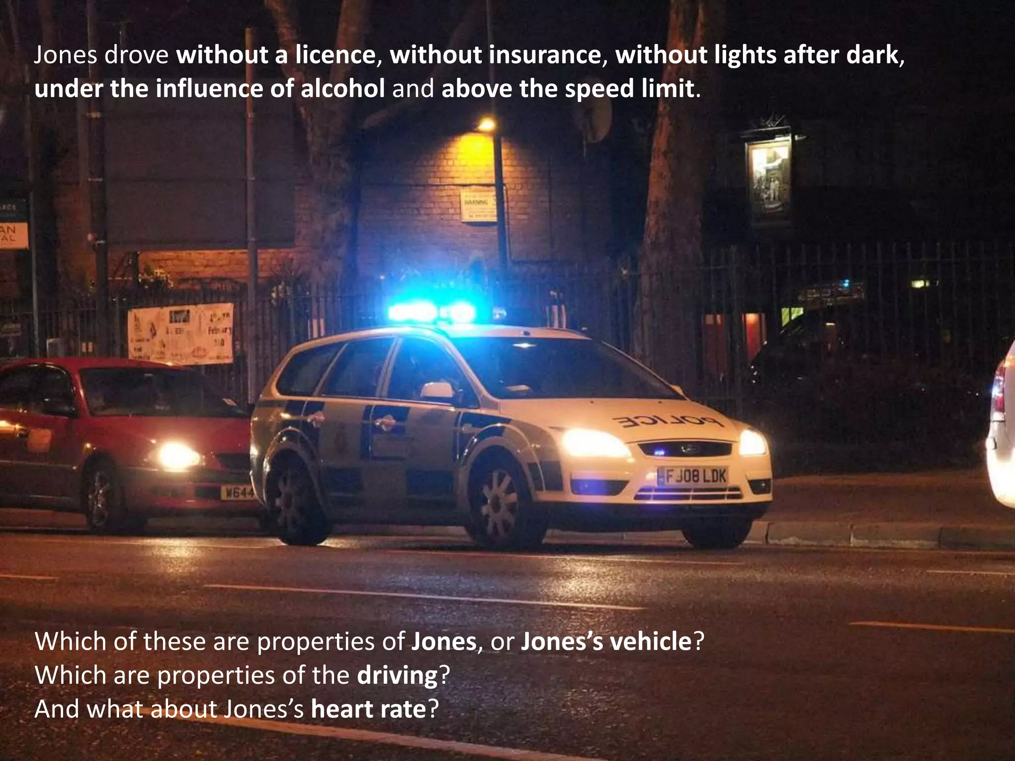 Jones drove without a licence, without insurance, without lights after dark,under the influence of alcohol and above the speed limit.Which of these are properties of Jones, or Jones’s vehicle?Which are properties of the driving?And what about Jones’s heart rate?
