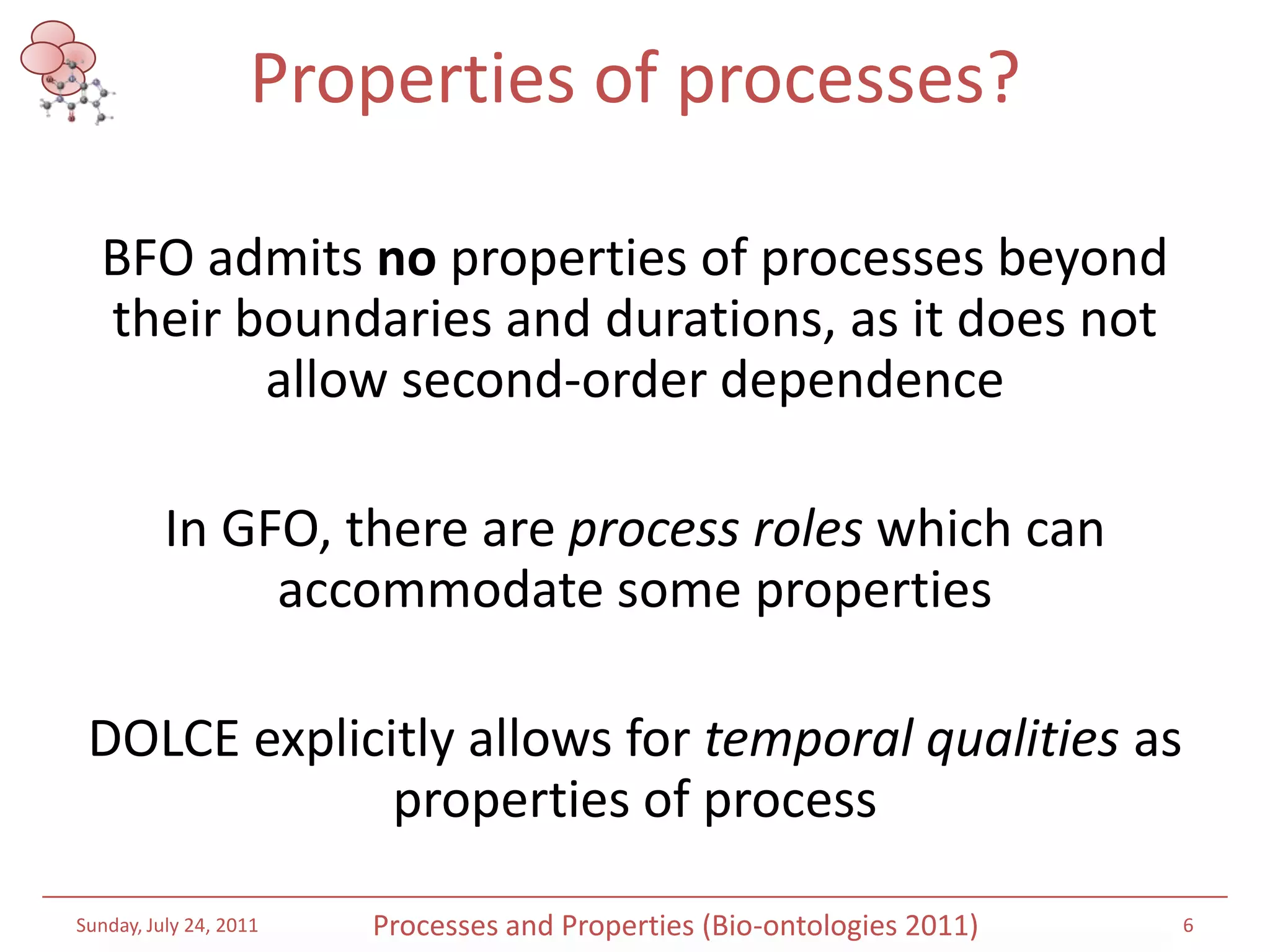 Properties of processes?BFO admits no properties of processes beyond their boundaries and durations, as it does not allow second-order dependenceIn GFO, there are process roles which can accommodate some propertiesDOLCE explicitly allows for temporal qualities as properties of processSaturday, July 16, 20116Processes and Properties (Bio-ontologies 2011)