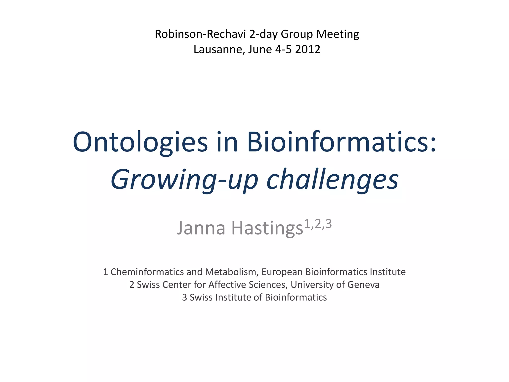 Robinson-Rechavi 2-day Group Meeting
                    Lausanne, June 4-5 2012




Ontologies in Bioinformatics:
  Growing-up challenges
                  Janna Hastings1,2,3
  1 Cheminformatics and Metabolism, European Bioinformatics Institute
       2 Swiss Center for Affective Sciences, University of Geneva
                   3 Swiss Institute of Bioinformatics
 