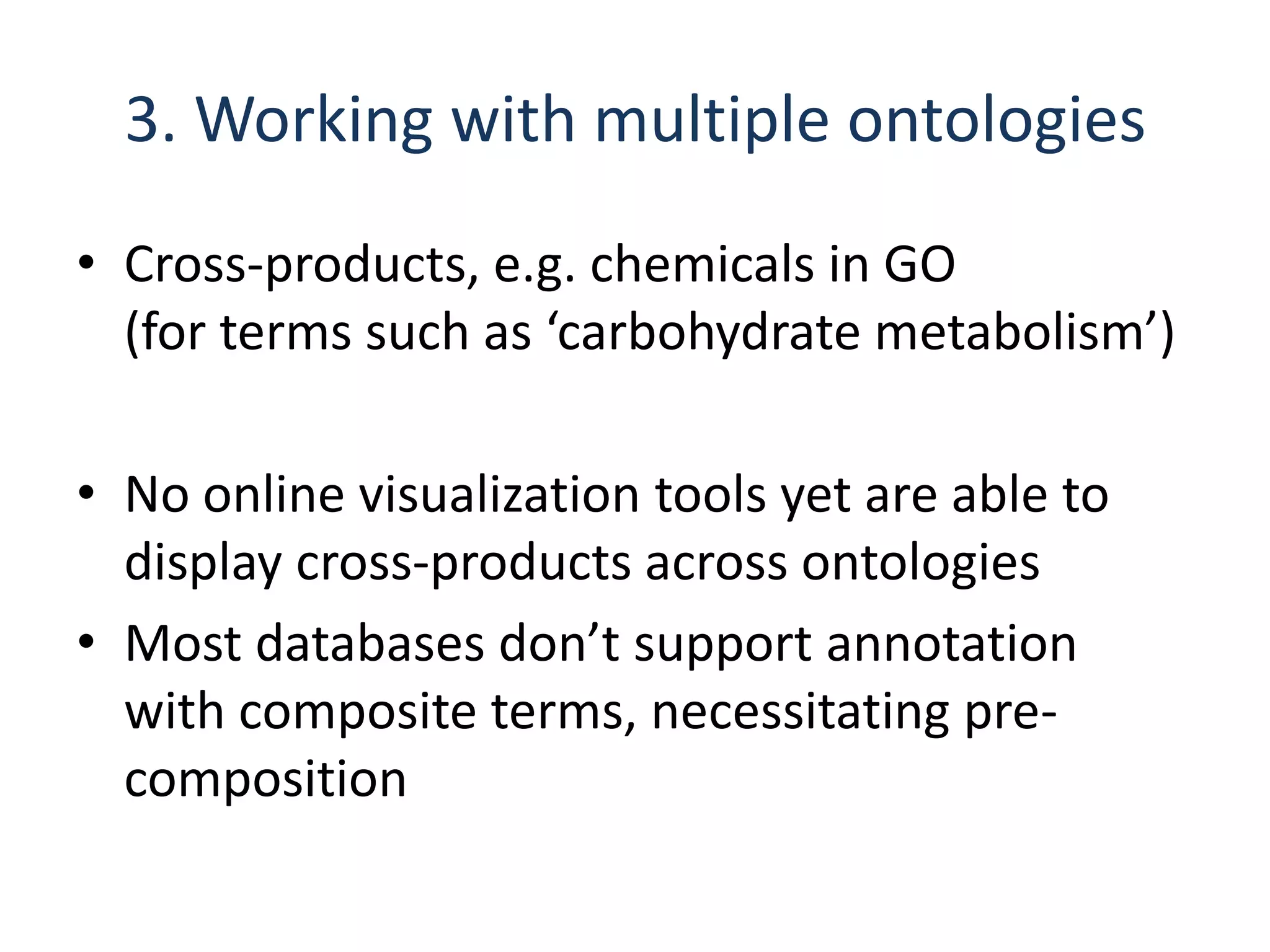 3. Working with multiple ontologies
• Cross-products, e.g. chemicals in GO
  (for terms such as ‘carbohydrate metabolism’)

• No online visualization tools yet are able to
  display cross-products across ontologies
• Most databases don’t support annotation
  with composite terms, necessitating pre-
  composition
 