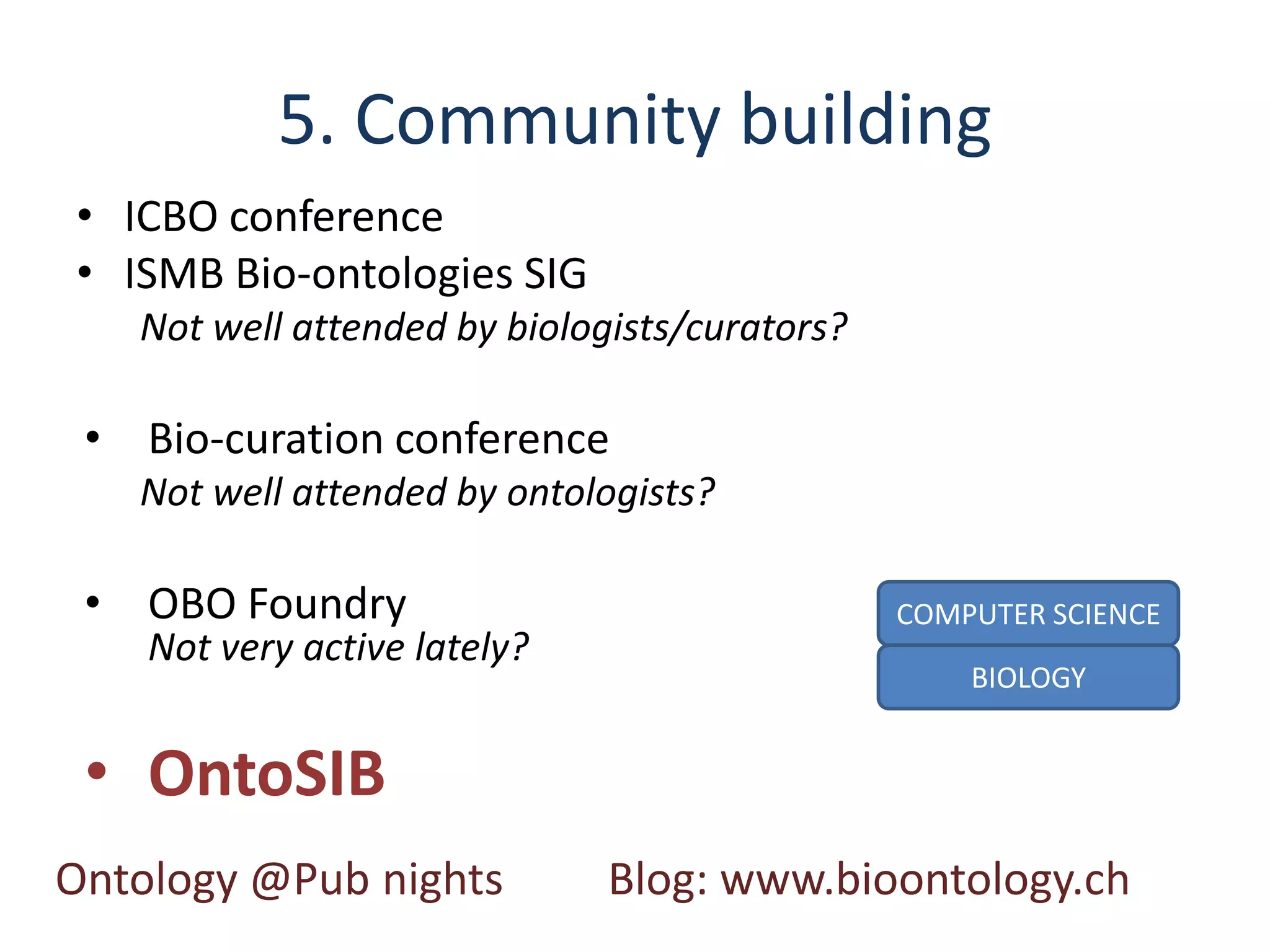 5. Community building
• ICBO conference
• ISMB Bio-ontologies SIG
   Not well attended by biologists/curators?

 • Bio-curation conference
   Not well attended by ontologists?

 • OBO Foundry                                 COMPUTER SCIENCE
    Not very active lately?
                                                   BIOLOGY


 • OntoSIB
Ontology @Pub nights          Blog: www.bioontology.ch
 