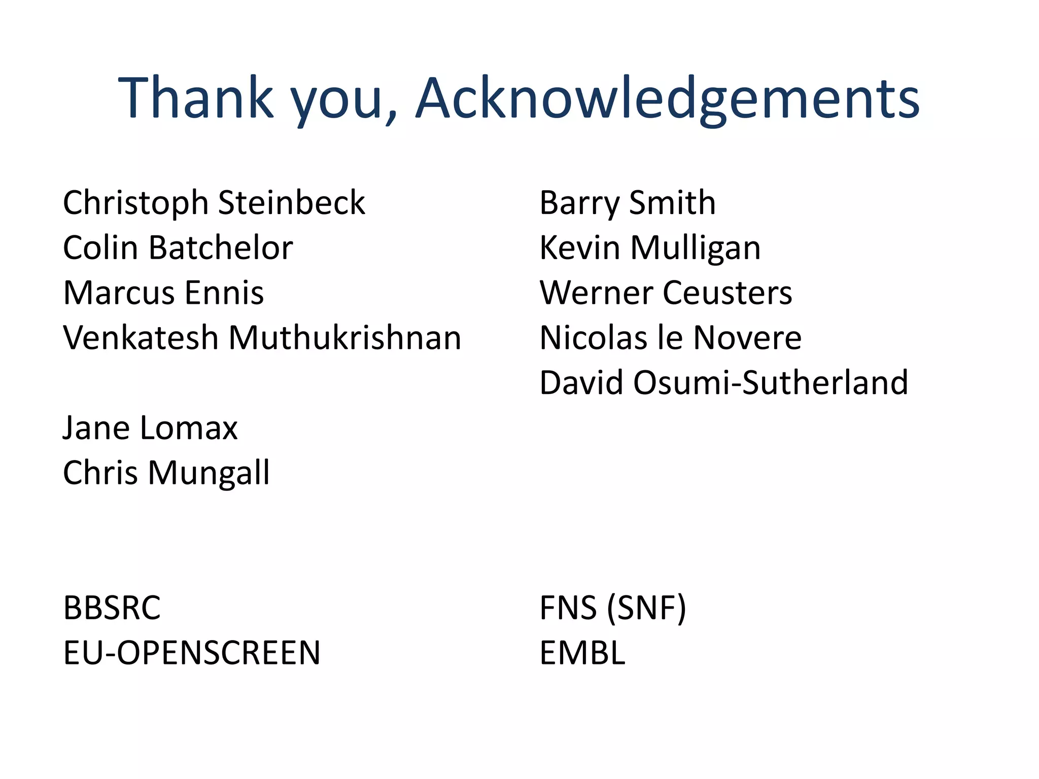 Thank you, Acknowledgements
Christoph Steinbeck       Barry Smith
Colin Batchelor           Kevin Mulligan
Marcus Ennis              Werner Ceusters
Venkatesh Muthukrishnan   Nicolas le Novere
                          David Osumi-Sutherland
Jane Lomax
Chris Mungall


BBSRC                     FNS (SNF)
EU-OPENSCREEN             EMBL
 