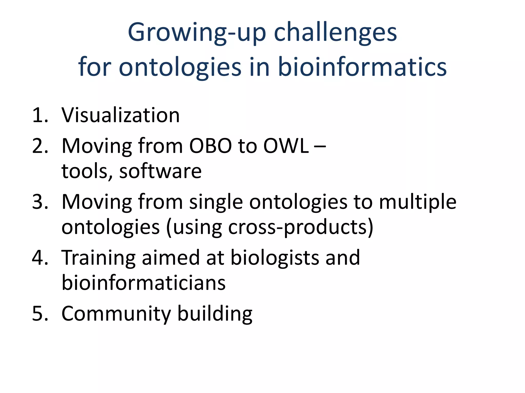Growing-up challenges
    for ontologies in bioinformatics
1. Visualization
2. Moving from OBO to OWL –
   tools, software
3. Moving from single ontologies to multiple
   ontologies (using cross-products)
4. Training aimed at biologists and
   bioinformaticians
5. Community building
 