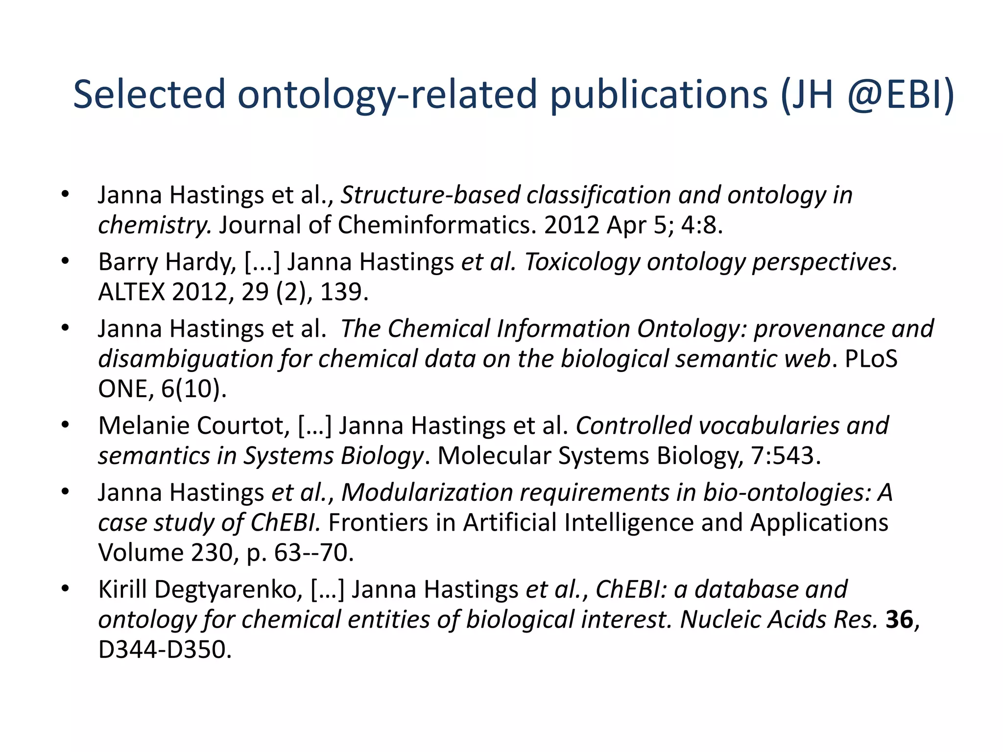 Selected ontology-related publications (JH @EBI)

• Janna Hastings et al., Structure-based classification and ontology in
  chemistry. Journal of Cheminformatics. 2012 Apr 5; 4:8.
• Barry Hardy, [...] Janna Hastings et al. Toxicology ontology perspectives.
  ALTEX 2012, 29 (2), 139.
• Janna Hastings et al. The Chemical Information Ontology: provenance and
  disambiguation for chemical data on the biological semantic web. PLoS
  ONE, 6(10).
• Melanie Courtot, *…+ Janna Hastings et al. Controlled vocabularies and
  semantics in Systems Biology. Molecular Systems Biology, 7:543.
• Janna Hastings et al., Modularization requirements in bio-ontologies: A
  case study of ChEBI. Frontiers in Artificial Intelligence and Applications
  Volume 230, p. 63--70.
• Kirill Degtyarenko, *…+ Janna Hastings et al., ChEBI: a database and
  ontology for chemical entities of biological interest. Nucleic Acids Res. 36,
  D344-D350.
 
