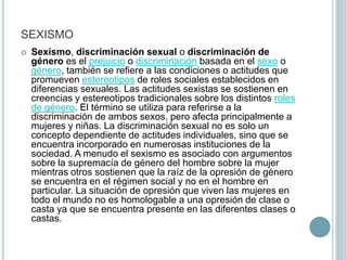 SEXISMO
 Sexismo, discriminación sexual o discriminación de
género es el prejuicio o discriminación basada en el sexo o
género, también se refiere a las condiciones o actitudes que
promueven estereotipos de roles sociales establecidos en
diferencias sexuales.​ Las actitudes sexistas se sostienen en
creencias y estereotipos tradicionales sobre los distintos roles
de género. El término se utiliza para referirse a la
discriminación de ambos sexos, pero afecta principalmente a
mujeres y ​niñas. La discriminación sexual no es solo un
concepto dependiente de actitudes individuales, sino que se
encuentra incorporado en numerosas instituciones de la
sociedad.​ A menudo el sexismo es asociado con argumentos
sobre la supremacía de género del hombre sobre la mujer
mientras otros sostienen que la raíz de la opresión de género
se encuentra en el régimen social y no en el hombre en
particular. La situación de opresión que viven las mujeres en
todo el mundo no es homologable a una opresión de clase o
casta ya que se encuentra presente en las diferentes clases o
castas.
 