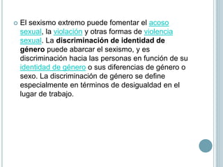  El sexismo extremo puede fomentar el acoso
sexual, la violación y otras formas de violencia
sexual. La discriminación de identidad de
género puede abarcar el sexismo, y es
discriminación hacia las personas en función de su
identidad de género​ o sus diferencias de género o
sexo.​ La discriminación de género se define
especialmente en términos de desigualdad en el
lugar de trabajo.
 