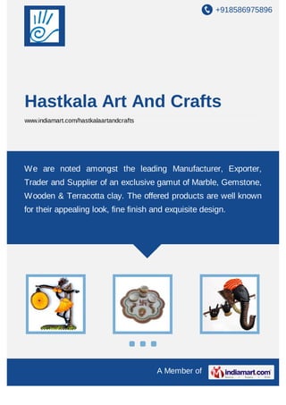 +918586975896
A Member of
Hastkala Art And Crafts
www.indiamart.com/hastkalaartandcrafts
We are noted amongst the leading Manufacturer, Exporter,
Trader and Supplier of an exclusive gamut of Marble, Gemstone,
Wooden & Terracotta clay. The offered products are well known
for their appealing look, fine finish and exquisite design.
 