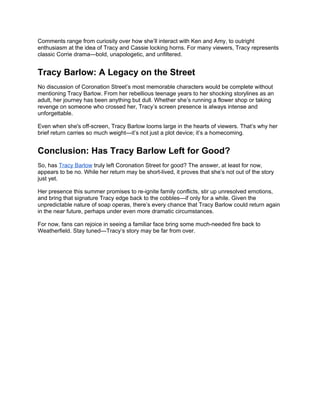 Comments range from curiosity over how she’ll interact with Ken and Amy, to outright
enthusiasm at the idea of Tracy and Cassie locking horns. For many viewers, Tracy represents
classic Corrie drama—bold, unapologetic, and unfiltered.
Tracy Barlow: A Legacy on the Street
No discussion of Coronation Street’s most memorable characters would be complete without
mentioning Tracy Barlow. From her rebellious teenage years to her shocking storylines as an
adult, her journey has been anything but dull. Whether she’s running a flower shop or taking
revenge on someone who crossed her, Tracy’s screen presence is always intense and
unforgettable.
Even when she's off-screen, Tracy Barlow looms large in the hearts of viewers. That’s why her
brief return carries so much weight—it’s not just a plot device; it’s a homecoming.
Conclusion: Has Tracy Barlow Left for Good?
So, has Tracy Barlow truly left Coronation Street for good? The answer, at least for now,
appears to be no. While her return may be short-lived, it proves that she’s not out of the story
just yet.
Her presence this summer promises to re-ignite family conflicts, stir up unresolved emotions,
and bring that signature Tracy edge back to the cobbles—if only for a while. Given the
unpredictable nature of soap operas, there’s every chance that Tracy Barlow could return again
in the near future, perhaps under even more dramatic circumstances.
For now, fans can rejoice in seeing a familiar face bring some much-needed fire back to
Weatherfield. Stay tuned—Tracy’s story may be far from over.
 