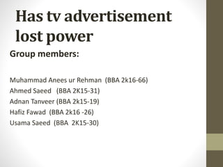 Has tv advertisement
lost power
Group members:
Muhammad Anees ur Rehman (BBA 2k16-66)
Ahmed Saeed (BBA 2K15-31)
Adnan Tanveer (BBA 2k15-19)
Hafiz Fawad (BBA 2k16 -26)
Usama Saeed (BBA 2K15-30)
 