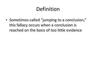 DefinitionSometimes called “jumping to a conclusion,” this fallacy occurs when a conclusion is reached on the basis of too little evidence