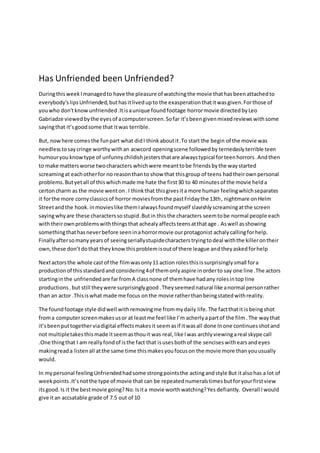 Has Unfriended been Unfriended?
DuringthisweekImanagedto have the pleasure of watchingthe movie thathasbeenattachedto
everybody'slipsUnfriended,buthasitlivedupto the exasperationthatitwasgiven.Forthose of
youwho don'tknowunfriended.Itisaunique foundfootage horrormovie directedbyLeo
Gabriadze viewedbythe eyesof acomputerscreen.Sofar it’sbeengivenmixedreviewswithsome
sayingthat it’sgoodsome that itwas terrible.
But, nowhere comesthe funpart what didI thinkaboutit.To start the begin of the movie was
needlesstosaycringe worthywithan acwcord openingscene followedby ternedasly terrible teen
humouryou knowtype of unfunnychildishjestersthatare alwaystypical forteenhorrors.Andthen
to make mattersworse twocharacters whichwere meanttobe friendsbythe waystarted
screamingat eachotherfor no reasonthanto show that thisgroup of teens hadtheirownpersonal
problems.Butyetall of thiswhichmade me hate the first30 to 40 minutesof the movie helda
certoncharm as the movie wenton.I thinkthat thisgivesita more human feelingwhichseparates
it forthe more cornyclassicsof horror moviesfromthe pastFridaythe 13th, nightmare onHelm
Streetandthe hook. inmovieslike themIalwaysfoundmyself slavishlyscreamingatthe screen
sayingwhyare these characterssostupid.Butin this the characters seemtobe normal people each
withtheirownproblemswiththingsthat achealy affectsteensatthatage . Aswell asshowing
somethingthathasneverbefore seeninahorrormovie ourprotagonist achaly callingforhelp.
Finallyaftersomanyyearsof seeingseriallystupidecharacterstryingtodeal withthe killerontheir
own,these don’tdothat theyknowthisproblemisoutof there league andtheyaskedforhelp
Nextactorsthe whole castof the filmwasonly11 action rolesthisissurprisinglysmall fora
productionof thisstandardand considering4of themonlyaspire inorderto say one line .The actors
startinginthe unfriendedare far fromA classnone of themhave hadany rolesintop line
productions.but still theywere surprisinglygood.Theyseemednatural like anormal personrather
than an actor .Thisiswhat made me focus onthe movie ratherthanbeingstatedwithreality.
The foundfootage style didwell withremovingme frommydaily life. The factthatit isbeingshot
froma computerscreenmakesusor at leastme feel like I’m acherly apartof the film.The waythat
it’sbeenputtogetherviadigital effectsmakesit seemasif itwasall done Inone continuesshotand
not multipletakesthismade itseemasthouit was real, like Iwas archlyviewingareal skype call
.One thingthat I am reallyfondof isthe fact that isusesbothof the sencises withearsandeyes
makingreada listenall atthe same time thismakesyoufocuson the movie more thanyouusually
would.
In mypersonal feelingUnfriendedhadsome strongpointsthe actingandstyle But italsohas a lot of
weekpoints.It’snotthe type of movie that can be repeatednumeralstimesbutforyourfirstview
itsgood. Is it the bestmovie going? No. Isita movie worthwatching?Yes defiantly. Overall Iwould
give itan accsatable grade of 7.5 out of 10
 