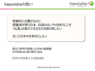 hasunohaの思い



   物質的には豊かなのに、
   閉塞感が漂う日本、自信のない今の時代にこそ
   「仏教」の教えで生きる力を取り戻したい

   そして日本中を幸せにしたい


   震災で世界が称賛した日本の価値観
   その源泉は仏教の教えにある

   どうやってそれを人々に伝えるか


              hasunoha. All right reserved.
 