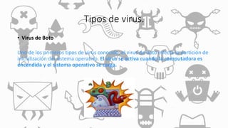 Tipos de virus.
• Virus de Boto
Uno de los primeros tipos de virus conocido, el virus de boto infecta la partición de
inicialización del sistema operativo. El virus se activa cuando la computadora es
encendida y el sistema operativo se carga.
 