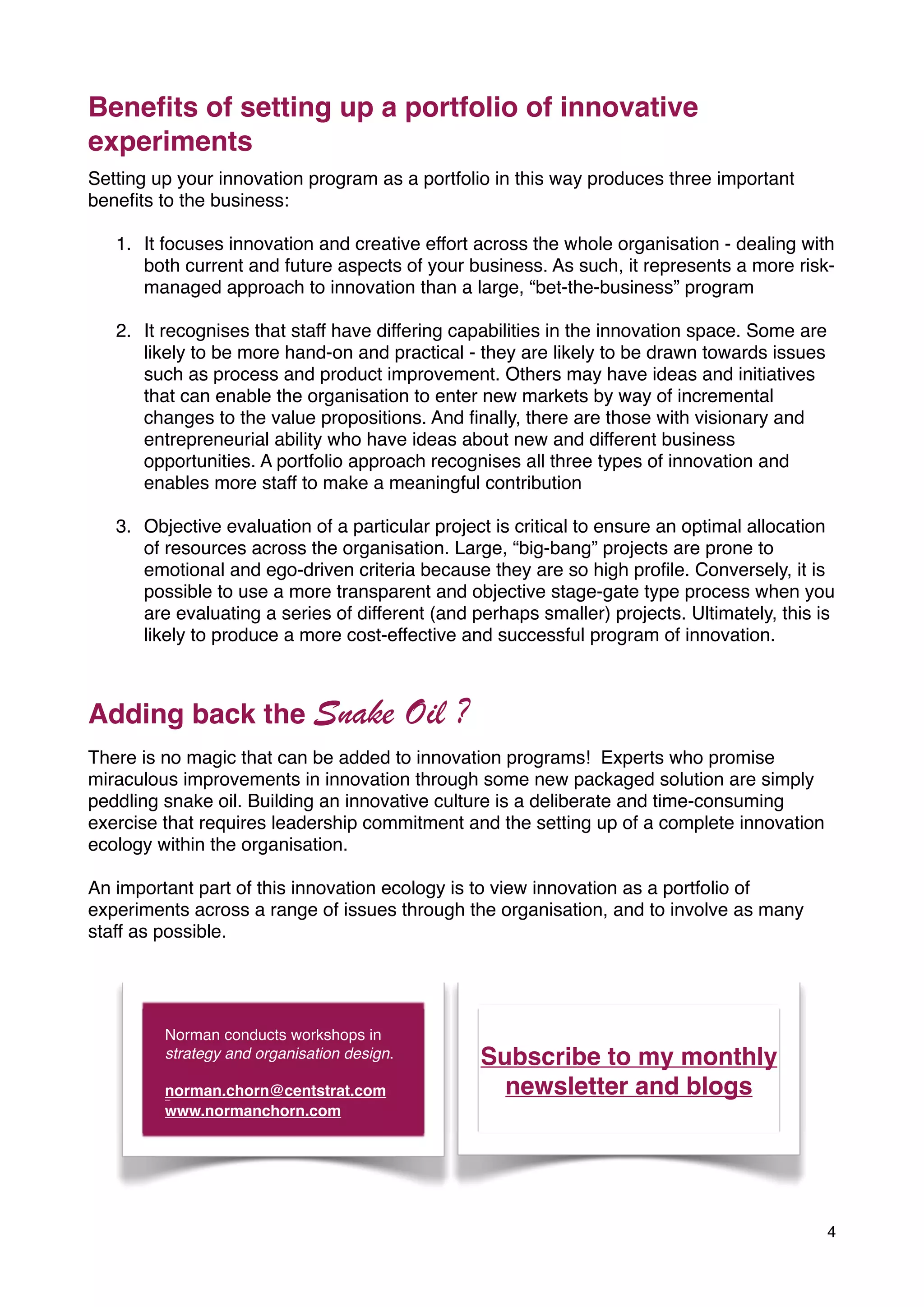 Beneﬁts of setting up a portfolio of innovative
experiments
Setting up your innovation program as a portfolio in this way produces three important
beneﬁts to the business:

   1. It focuses innovation and creative effort across the whole organisation - dealing with
      both current and future aspects of your business. As such, it represents a more risk-
      managed approach to innovation than a large, “bet-the-business” program

   2. It recognises that staff have differing capabilities in the innovation space. Some are
      likely to be more hand-on and practical - they are likely to be drawn towards issues
      such as process and product improvement. Others may have ideas and initiatives
      that can enable the organisation to enter new markets by way of incremental
      changes to the value propositions. And ﬁnally, there are those with visionary and
      entrepreneurial ability who have ideas about new and different business
      opportunities. A portfolio approach recognises all three types of innovation and
      enables more staff to make a meaningful contribution

   3. Objective evaluation of a particular project is critical to ensure an optimal allocation
      of resources across the organisation. Large, “big-bang” projects are prone to
      emotional and ego-driven criteria because they are so high proﬁle. Conversely, it is
      possible to use a more transparent and objective stage-gate type process when you
      are evaluating a series of different (and perhaps smaller) projects. Ultimately, this is
      likely to produce a more cost-effective and successful program of innovation.



Adding back the Snake                        Oil ?
There is no magic that can be added to innovation programs! Experts who promise
miraculous improvements in innovation through some new packaged solution are simply
peddling snake oil. Building an innovative culture is a deliberate and time-consuming
exercise that requires leadership commitment and the setting up of a complete innovation
ecology within the organisation.

An important part of this innovation ecology is to view innovation as a portfolio of
experiments across a range of issues through the organisation, and to involve as many
staff as possible.




         Norman conducts workshops in
         strategy and organisation design.           Subscribe to my monthly
         norman.chorn@centstrat.com
         wwwwn
                                                       newsletter and blogs
         www.normanchorn.com




                                                                                               4
 