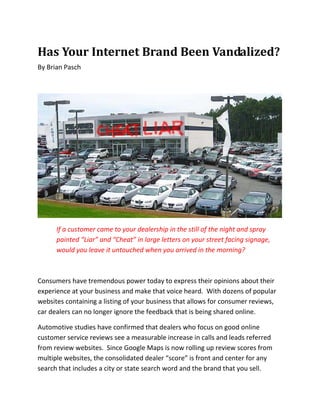 Has Your Internet Brand Been Vandalized?
By Brian Pasch




      If a customer came to your dealership in the still of the night and spray
      painted “Liar” and “Cheat” in large letters on your street facing signage,
      would you leave it untouched when you arrived in the morning?



Consumers have tremendous power today to express their opinions about their
experience at your business and make that voice heard. With dozens of popular
websites containing a listing of your business that allows for consumer reviews,
car dealers can no longer ignore the feedback that is being shared online.

Automotive studies have confirmed that dealers who focus on good online
customer service reviews see a measurable increase in calls and leads referred
from review websites. Since Google Maps is now rolling up review scores from
multiple websites, the consolidated dealer “score” is front and center for any
search that includes a city or state search word and the brand that you sell.
 