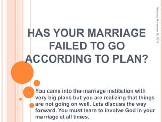 HAS YOUR MARRIAGE
FAILED TO GO
ACCORDING TO PLAN?
You came into the marriage institution with
very big plans but you are realizing that things
are not going on well. Lets discuss the way
forward. You must learn to involve God in your
marriage at all times.
Saturday,November15,2014
1
 