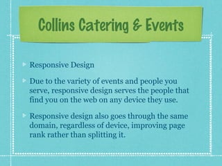 Collins Catering & Events
Responsive Design
Due to the variety of events and people you
serve, responsive design serves the people that
find you on the web on any device they use.
Responsive design also goes through the same
domain, regardless of device, improving page
rank rather than splitting it.

 