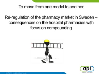 To move from one model to another
Re-regulation of the pharmacy market in Sweden –
consequences on the hospital pharmacies with
focus on compounding
EAHP 2014 - Eva Sjökvist Saers, Sweden
 