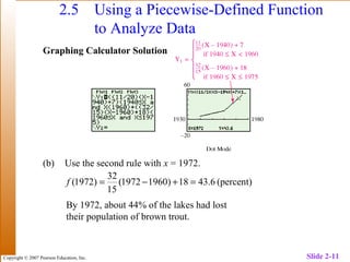 Copyright © 2007 Pearson Education, Inc. Slide 2-11
2.5 Using a Piecewise-Defined Function
to Analyze Data
Graphing Calculator Solution
(b) Use the second rule with x = 1972.
(percent)6.4318)19601972(
15
32
)1972( =+−=f
By 1972, about 44% of the lakes had lost
their population of brown trout.
 