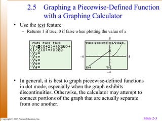 Copyright © 2007 Pearson Education, Inc. Slide 2-3
2.5 Graphing a Piecewise-Defined Function
with a Graphing Calculator
• Use the test feature
– Returns 1 if true, 0 if false when plotting the value of x
• In general, it is best to graph piecewise-defined functions
in dot mode, especially when the graph exhibits
discontinuities. Otherwise, the calculator may attempt to
connect portions of the graph that are actually separate
from one another.
 