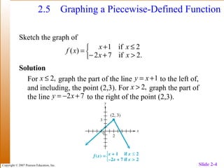 Copyright © 2007 Pearson Education, Inc. Slide 2-4
2.5 Graphing a Piecewise-Defined Function
Sketch the graph of
Solution
For graph the part of the line to the left of,
and including, the point (2,3). For graph the part of
the line to the right of the point (2,3).



>+−
≤+
=
.2if72
2if1
)(
xx
xx
xf
1+= xy
72 +−= xy
,2≤x
,2>x
 