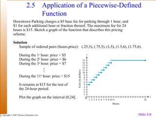 Copyright © 2007 Pearson Education, Inc. Slide 2-8
2.5 Application of a Piecewise-Defined
Function
Downtown Parking charges a $5 base fee for parking through 1 hour, and
$1 for each additional hour or fraction thereof. The maximum fee for 24
hours is $15. Sketch a graph of the function that describes this pricing
scheme.
Solution
Sample of ordered pairs (hours,price): (.25,5), (.75,5), (1,5), (1.5,6), (1.75,6).
During the 1st
hour: price = $5
During the 2nd
hour: price = $6
During the 3rd
hour: price = $7
During the 11th
hour: price = $15
It remains at $15 for the rest of
the 24-hour period.
Plot the graph on the interval (0,24]. Figure 62 pg 2-127

 
