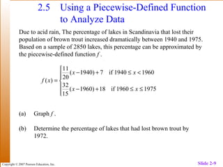 Copyright © 2007 Pearson Education, Inc. Slide 2-9
2.5 Using a Piecewise-Defined Function
to Analyze Data
Due to acid rain, The percentage of lakes in Scandinavia that lost their
population of brown trout increased dramatically between 1940 and 1975.
Based on a sample of 2850 lakes, this percentage can be approximated by
the piecewise-defined function f .
(a) Graph f .
(b) Determine the percentage of lakes that had lost brown trout by
1972.






≤≤+−
<≤+−
=
19759601if18)1960(
15
32
19609401if7)1940(
20
11
)(
xx
xx
xf
 