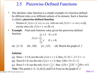 Copyright © 2007 Pearson Education, Inc. Slide 2-1
2.5 Piecewise-Defined Functions
• The absolute value function is a simple example of a function defined
by different rules over different subsets of its domain. Such a function
is called a piecewise-defined function.
– Domain of is with one rule on
and the other rule on
• Example Find each function value given the piecewise-defined
function
Solution
(a)
(b)
(c)
xxf =)( ),,( ∞−∞ xxf −=)( ),0,(−∞
xxf =)( ).,0[ ∞




>
≤+
=
.0if
2
1
0if2
)( 2
xx
xx
xf
.ofgraphSketch the(d))3((c))0((b))3((a) ffff −
.123)3(thus,2)(ruletheuse,03Since −=+−=−+=≤− fxxf
.220)0(thus,2)(ruletheuse,00Since =+=+=≤ fxxf
.5.4)9()3()3(thus,)(ruletheuse,03Since 2
1
2
1
2
1 22
====> fxxf
.ofgraphon theare)5.4,3(and(0,2),),1,3(pointsThe f−−:Note
 