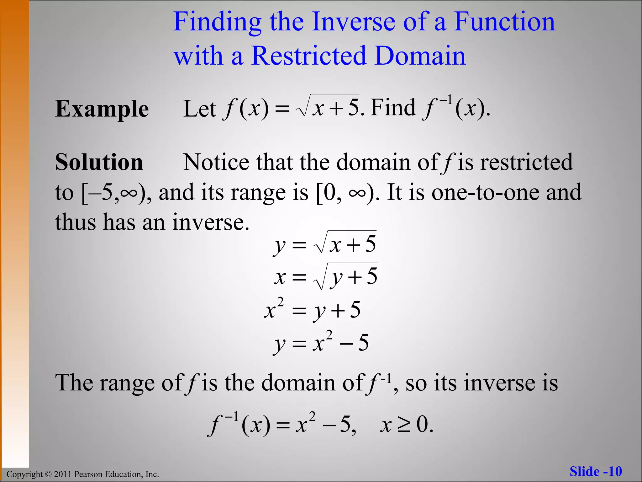 Finding the Inverse of a Function  with a Restricted Domain Example Let  Solution Notice that the domain of  f  is restricted  to [ – 5,  ), and its range is [0,   ). It is one-to-one and  thus has an inverse. The range of  f  is the domain of  f   -1 , so its inverse is 