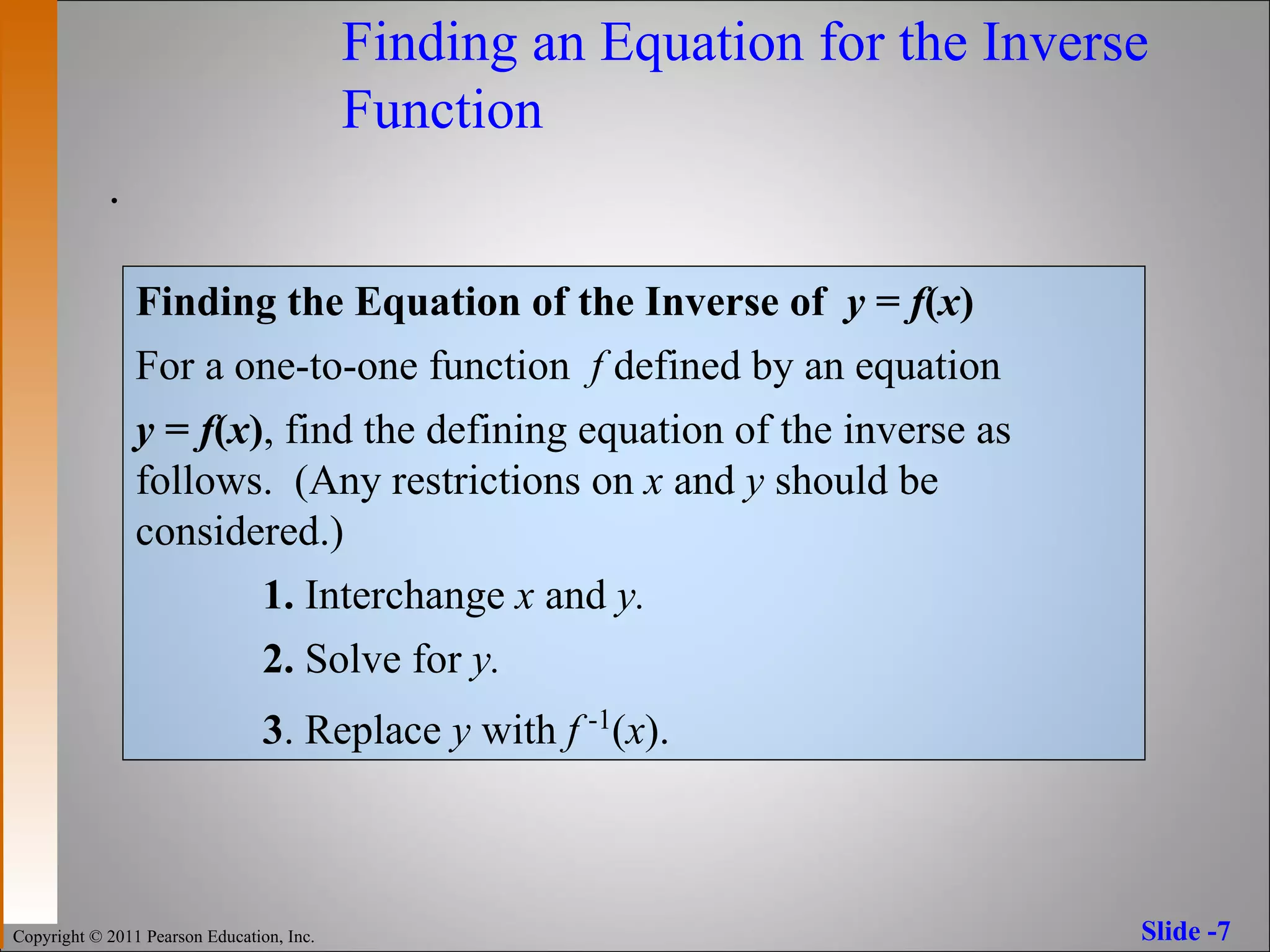 Finding an Equation for the Inverse  Function . Finding the Equation of the Inverse of  y  =  f ( x ) For a one-to-one function  f  defined by an equation  y  =  f ( x ) , find the defining equation of the inverse as follows.  ( Any restrictions on  x  and  y  should be considered.) 1.  Interchange  x  and  y. 2.  Solve for  y. 3 . Replace  y  with  f   -1 ( x ). 